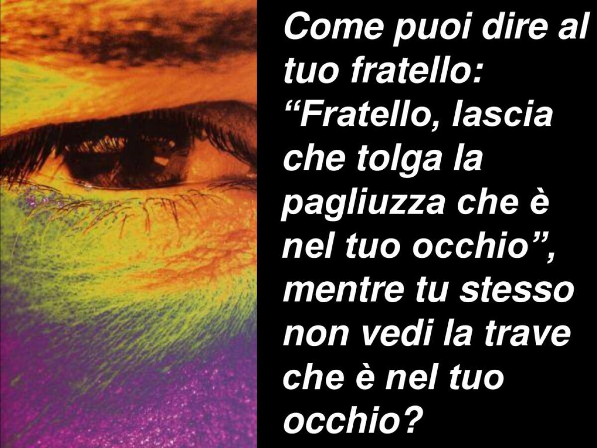 Ipocrita! Togli prima la trave dal tuo occhio e allora ci vedrai bene per togliere la pagliuzza dall'occhio del tuo fratello - Come puoi dire al tuo fratello: Fratello, lascia che tolga la pagliuzza che è nel tuo occhio , mentre tu stesso non vedi la trave che è nel tuo occhio