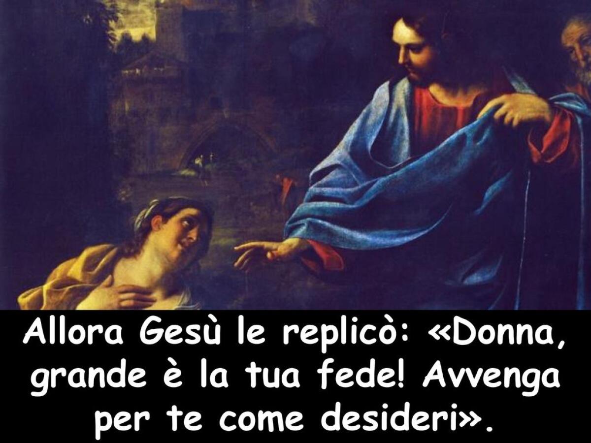 &#8220;Donna, grande è la tua fede! Avvenga per te come desideri&#8221; - Allora Gesù le replicò: «Donna, grande è la tua fede! Avvenga per te come desideri».